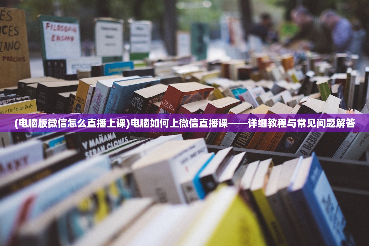 (电脑版微信怎么直播上课)电脑如何上微信直播课——详细教程与常见问题解答